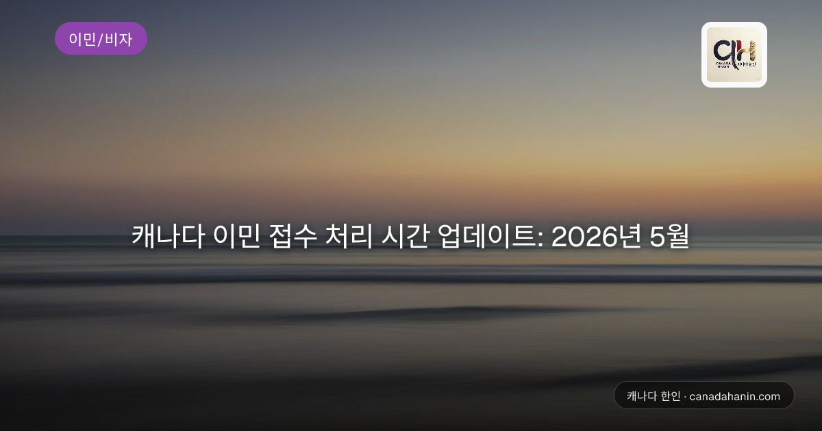 캐나다 이민 접수 처리 시간 업데이트: 2026년 5월